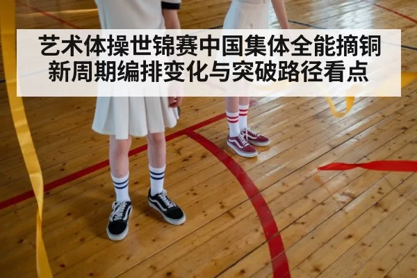 艺术体操世锦赛中国集体全能摘铜新周期编排变化与突破路径看点