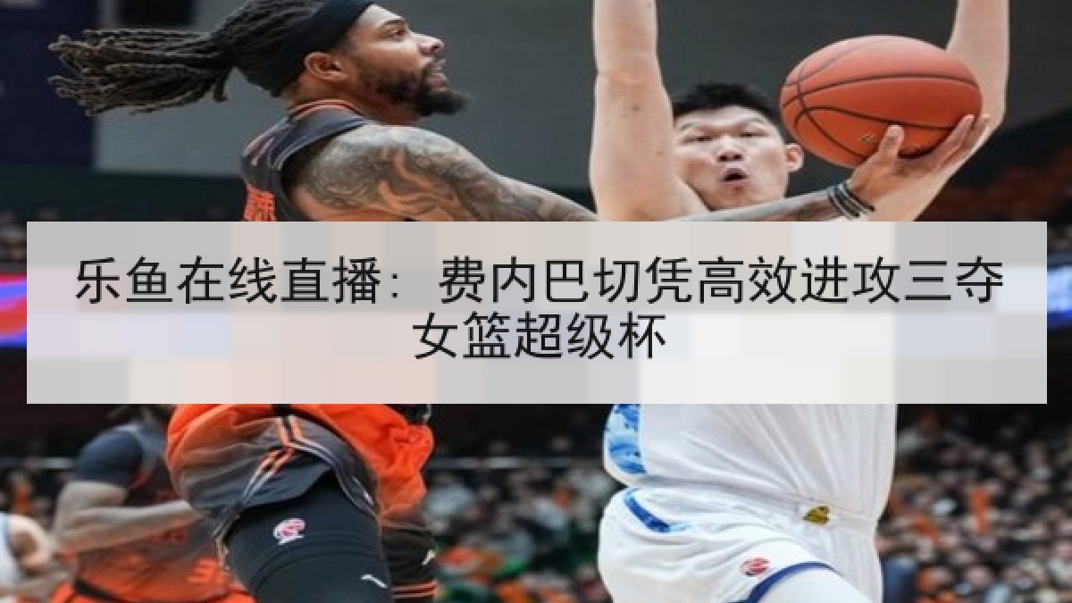 乐鱼在线直播: 费内巴切凭高效进攻三夺女篮超级杯