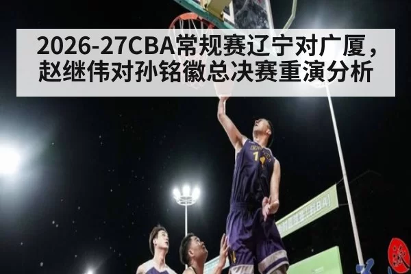 2026-27CBA常规赛辽宁对广厦，赵继伟对孙铭徽总决赛重演分析
